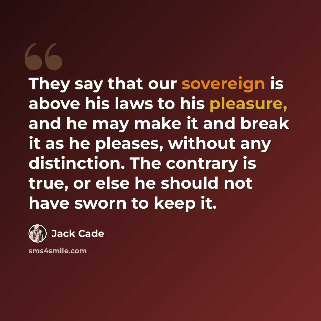 “They say that our sovereign is above his laws to his pleasure, and he may make it and break it as he pleases, without any distinction. The contrary is true, or else he should not have sworn to keep it.” quote by Jack Cade