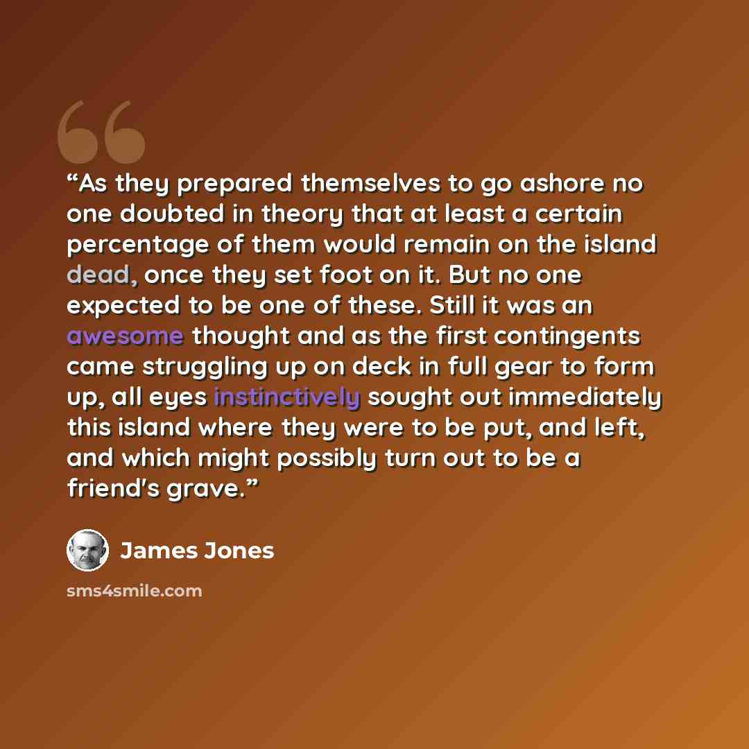 “As they prepared themselves to go ashore no one doubted in theory that at least a certain percentage of them would remain on the island dead, once they set foot on it. But no one expected to be one of these. Still it was an awesome thought and as the first contingents came struggling up on deck in…” quote by James Jones