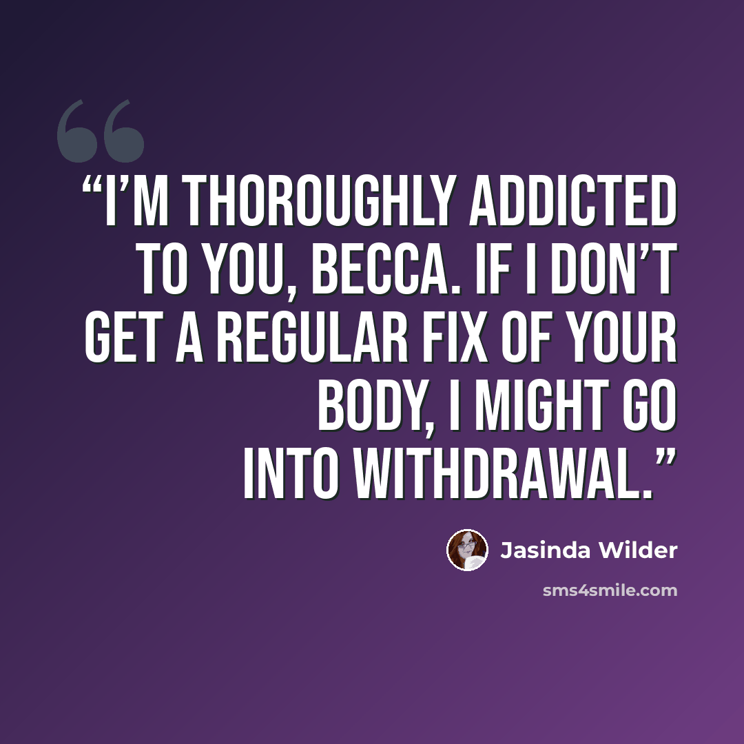 “I’m thoroughly addicted to you, Becca. If I don’t get a regular fix of your body, I might go into withdrawal.” quote by Jasinda Wilder