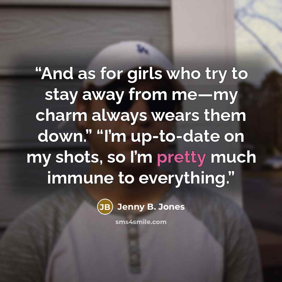 “And as for girls who try to stay away from me—my charm always wears them down.” “I’m up-to-date on my shots, so I’m pretty much immune to everything.” quote by Jenny B. Jones