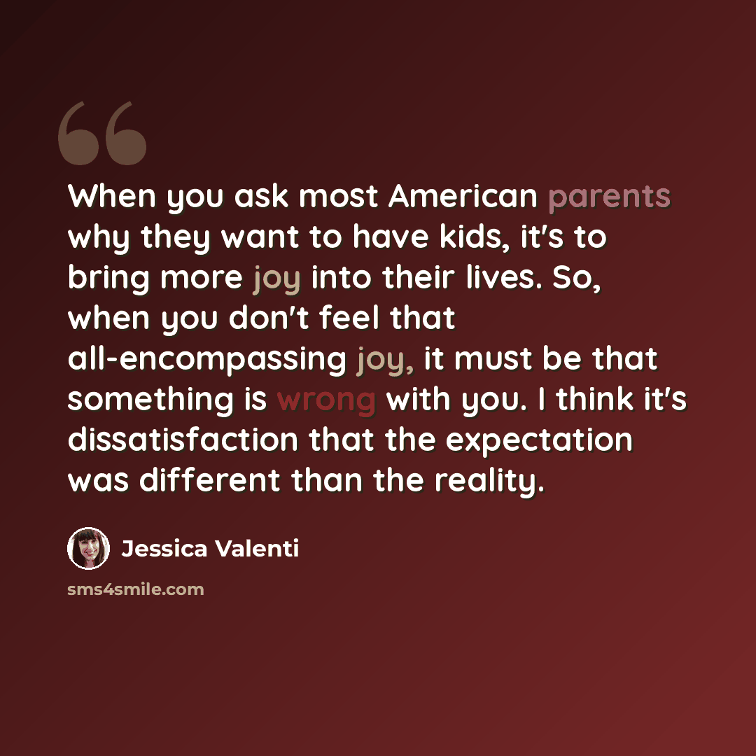 “When you ask most American parents why they want to have kids, it's to bring more joy into their lives. So, when you don't feel that all-encompassing joy, it must be that something is wrong with you. I think it's dissatisfaction that the expectation was different than the reality.” quote by Jessica Valenti