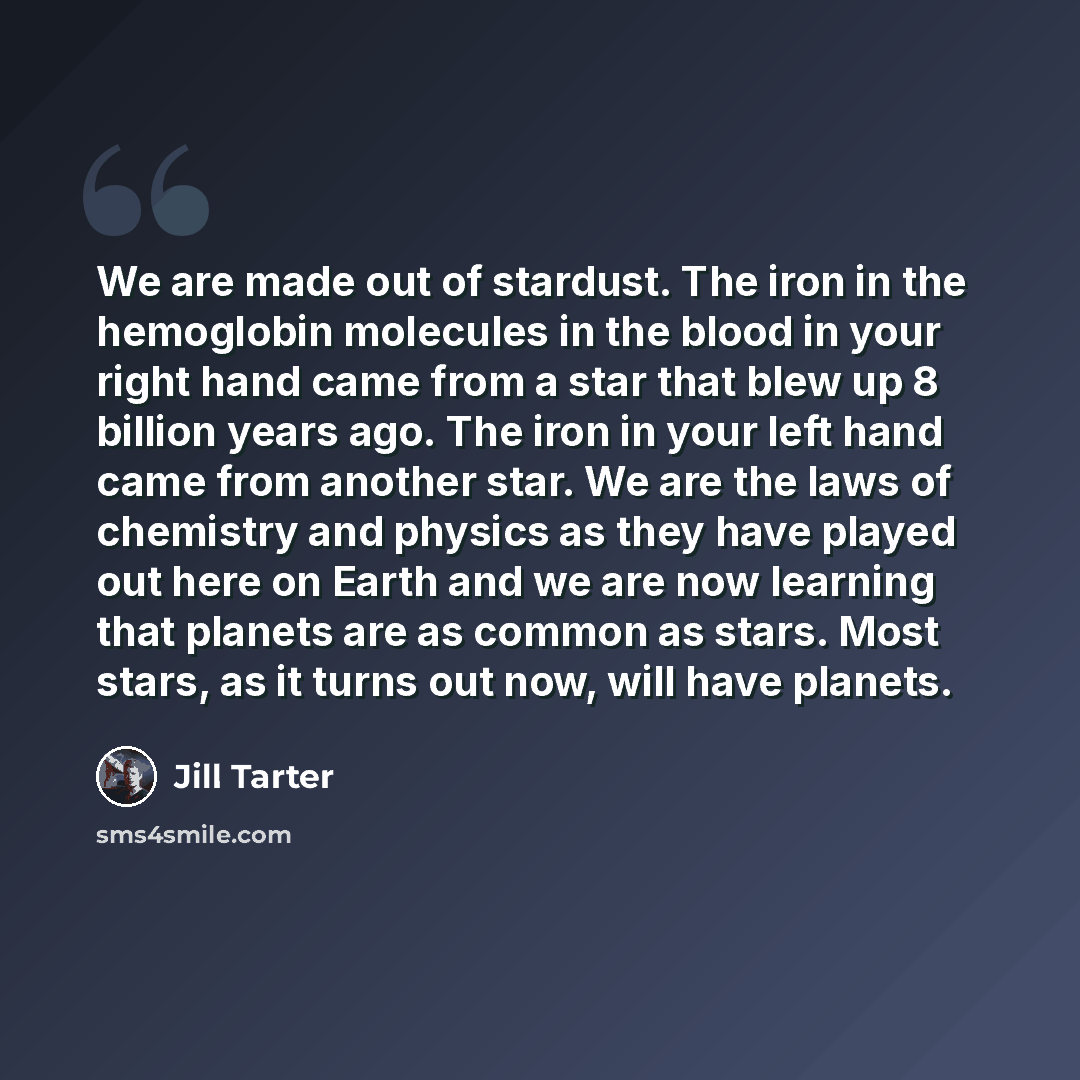 “We are made out of stardust. The iron in the hemoglobin molecules in the blood in your right hand came from a star that blew up 8 billion years ago. The iron in your left hand came from another star. We are the laws of chemistry and physics as they have played out here on Earth and we are now…” quote by Jill Tarter