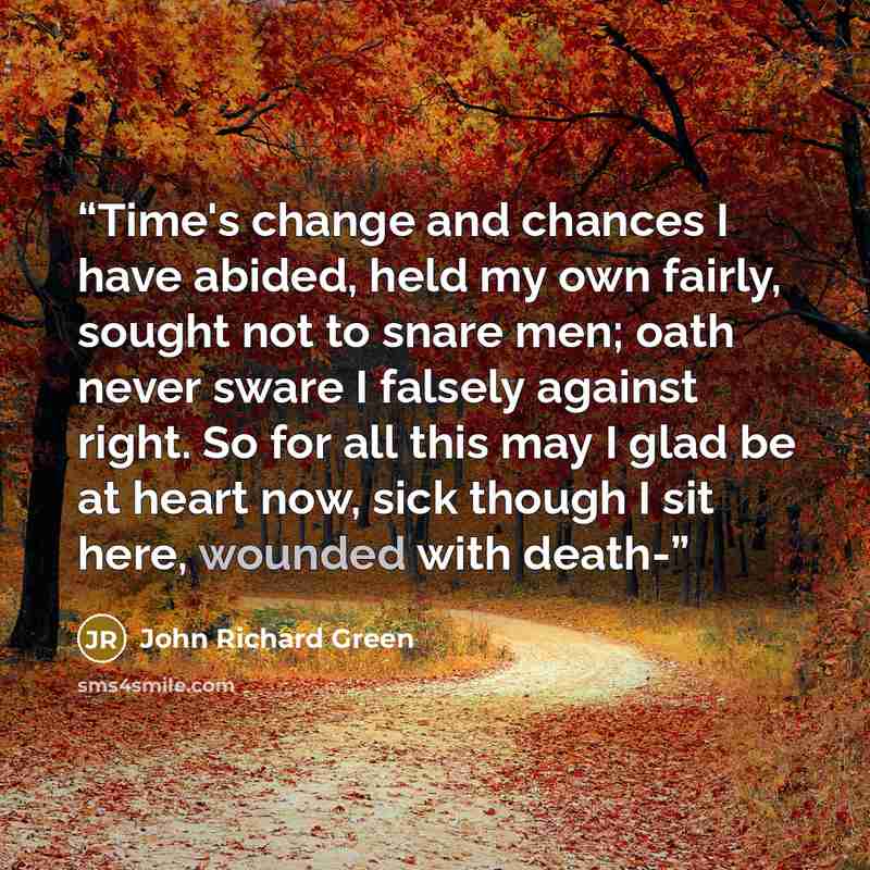 “Time's change and chances I have abided, held my own fairly, sought not to snare men; oath never sware I falsely against right. So for all this may I glad be at heart now, sick though I sit here, wounded with death-” quote by John Richard Green