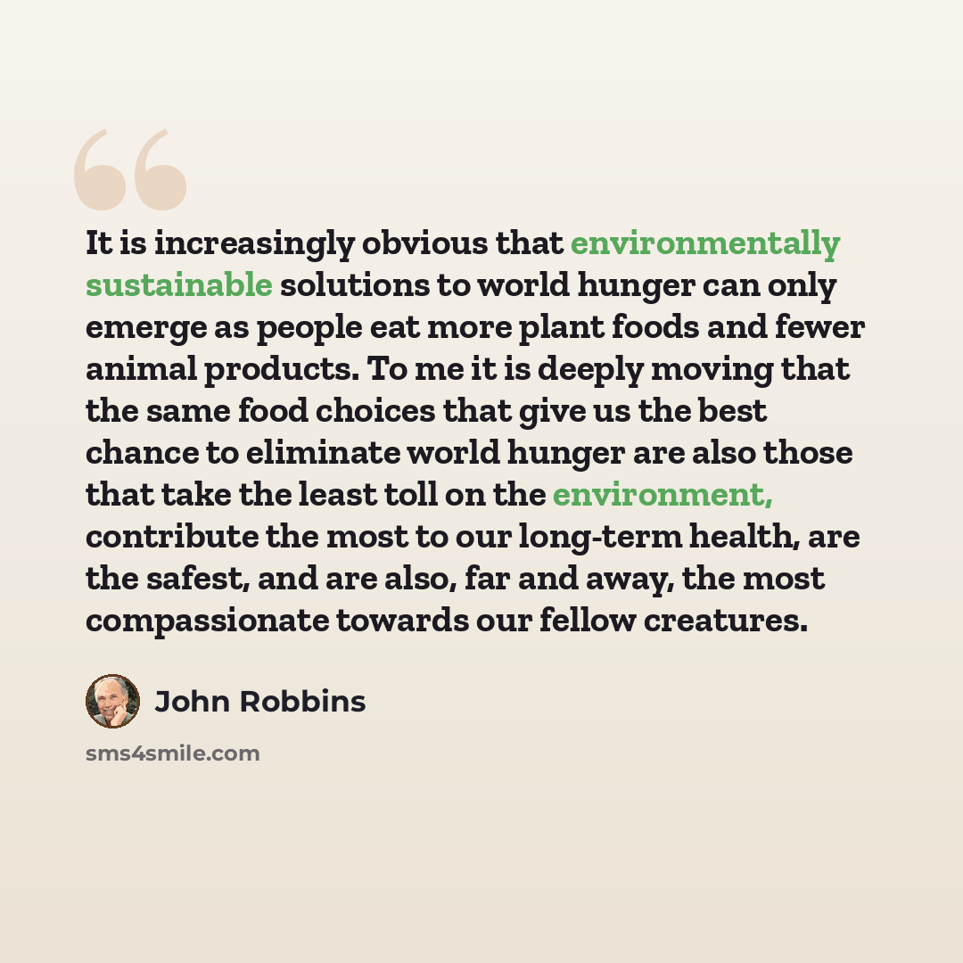 “It is increasingly obvious that environmentally sustainable solutions to world hunger can only emerge as people eat more plant foods and fewer animal products. To me it is deeply moving that the same food choices that give us the best chance to eliminate world hunger are also those that take the…” quote by John Robbins