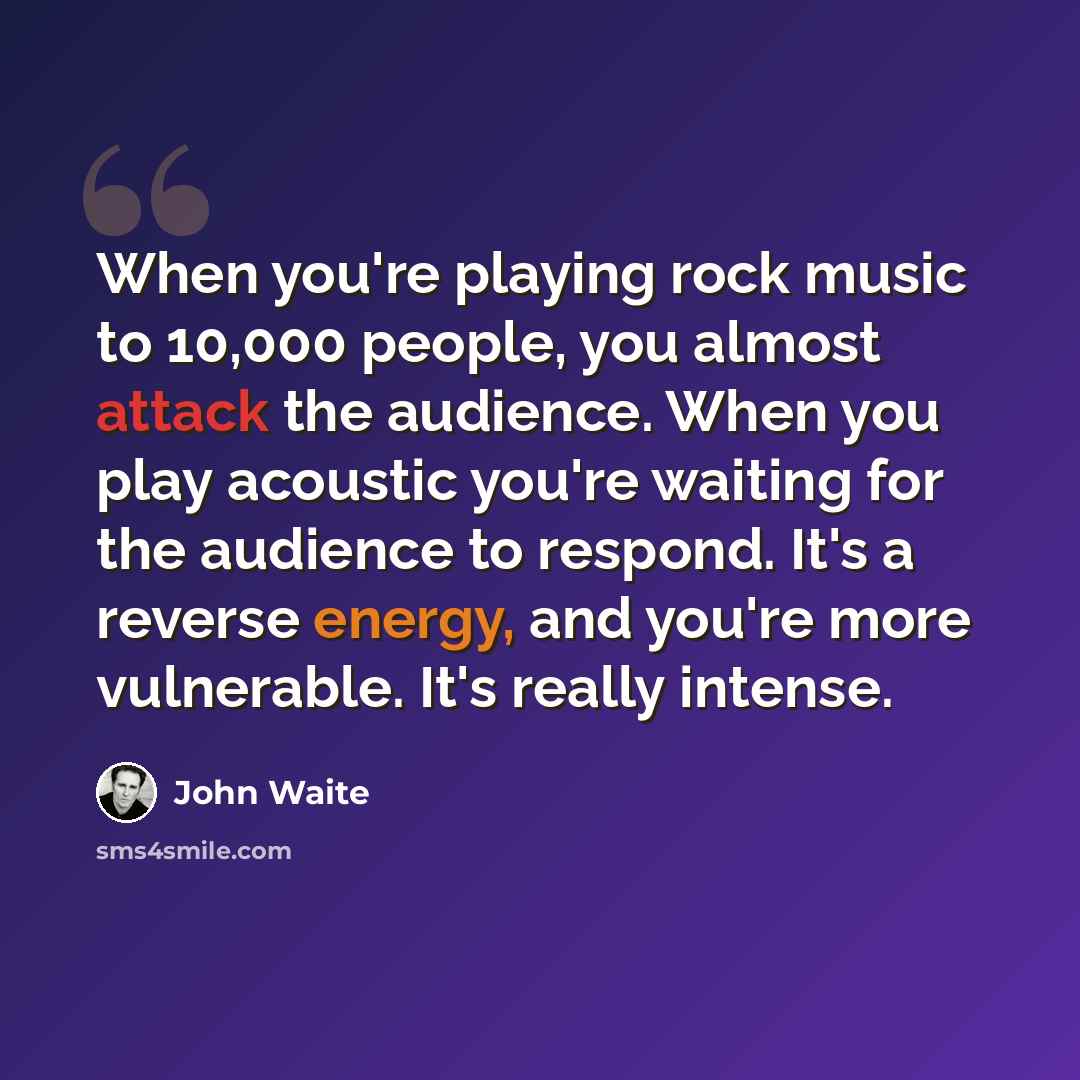 “When you're playing rock music to 10,000 people, you almost attack the audience. When you play acoustic you're waiting for the audience to respond. It's a reverse energy, and you're more vulnerable. It's really intense.” quote by John Waite