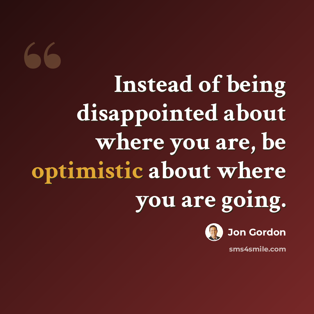 “Instead of being disappointed about where you are, be optimistic about where you are going.” quote by Jon Gordon
