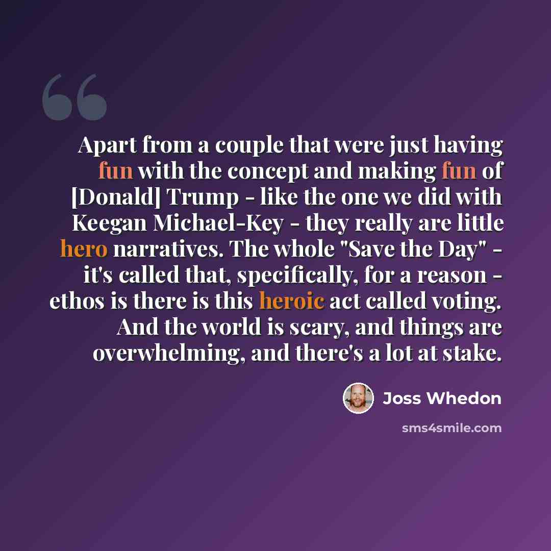 “Apart from a couple that were just having fun with the concept and making fun of [Donald] Trump - like the one we did with Keegan Michael-Key - they really are little hero narratives. The whole "Save the Day" - it's called that, specifically, for a reason - ethos is there is this heroic act called…” quote by Joss Whedon