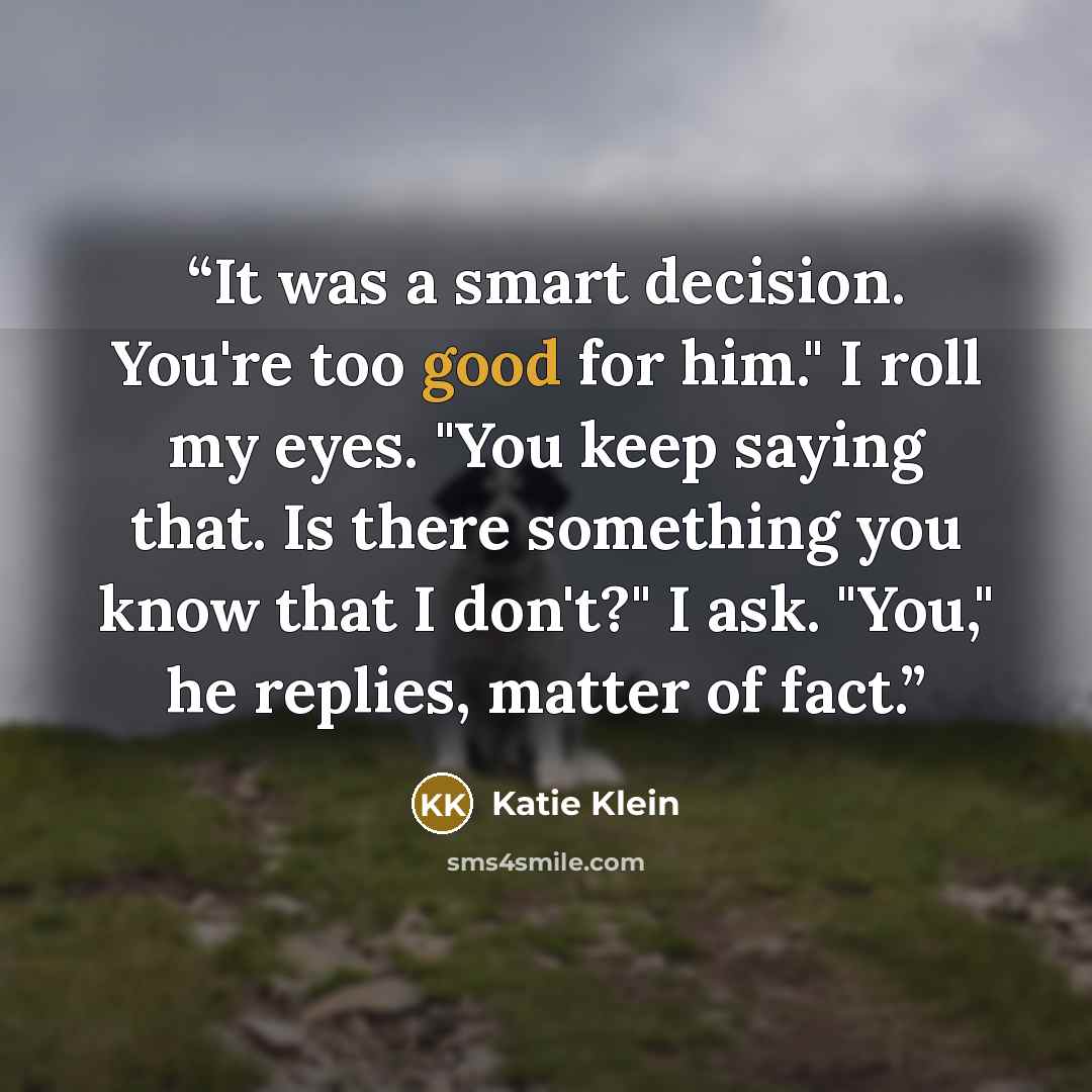 “It was a smart decision. You're too good for him." I roll my eyes. "You keep saying that. Is there something you know that I don't?" I ask. "You," he replies, matter of fact.” quote by Katie Klein