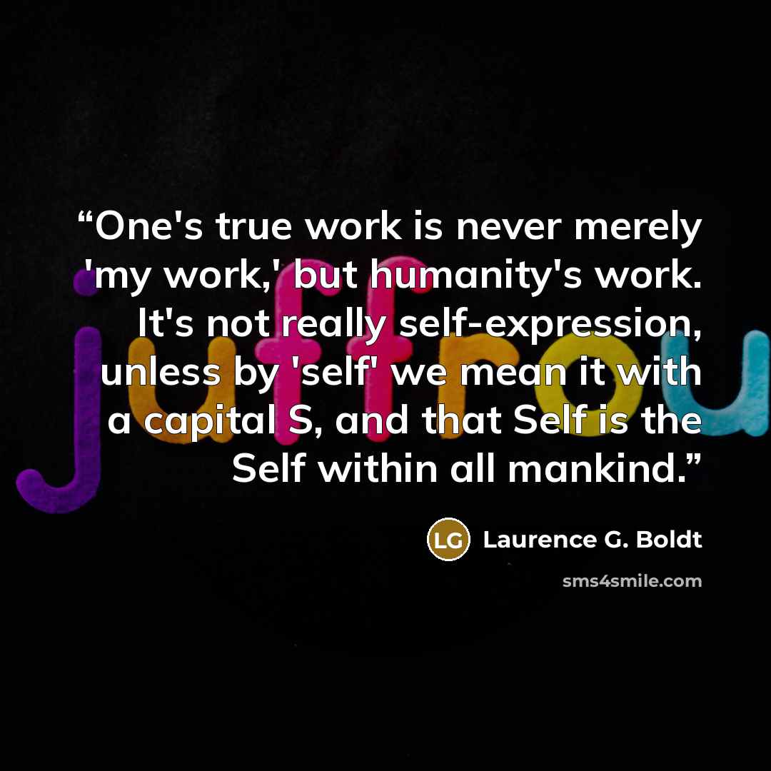 “One's true work is never merely 'my work,' but humanity's work. It's not really self-expression, unless by 'self' we mean it with a capital S, and that Self is the Self within all mankind.” quote by Laurence G. Boldt