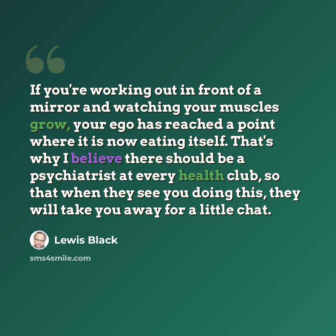 “If you're working out in front of a mirror and watching your muscles grow, your ego has reached a point where it is now eating itself. That's why I believe there should be a psychiatrist at every health club, so that when they see you doing this, they will take you away for a little chat.” quote by Lewis Black