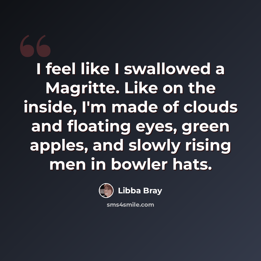 “I feel like I swallowed a Magritte. Like on the inside, I'm made of clouds and floating eyes, green apples, and slowly rising men in bowler hats.” quote by Libba Bray