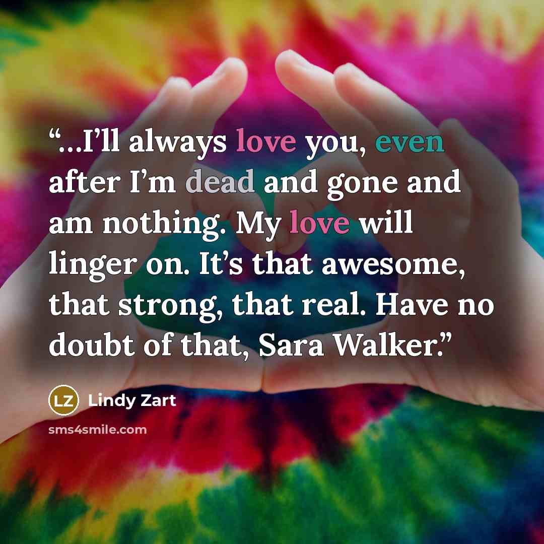 “…I’ll always love you, even after I’m dead and gone and am nothing. My love will linger on. It’s that awesome, that strong, that real. Have no doubt of that, Sara Walker.” quote by Lindy Zart