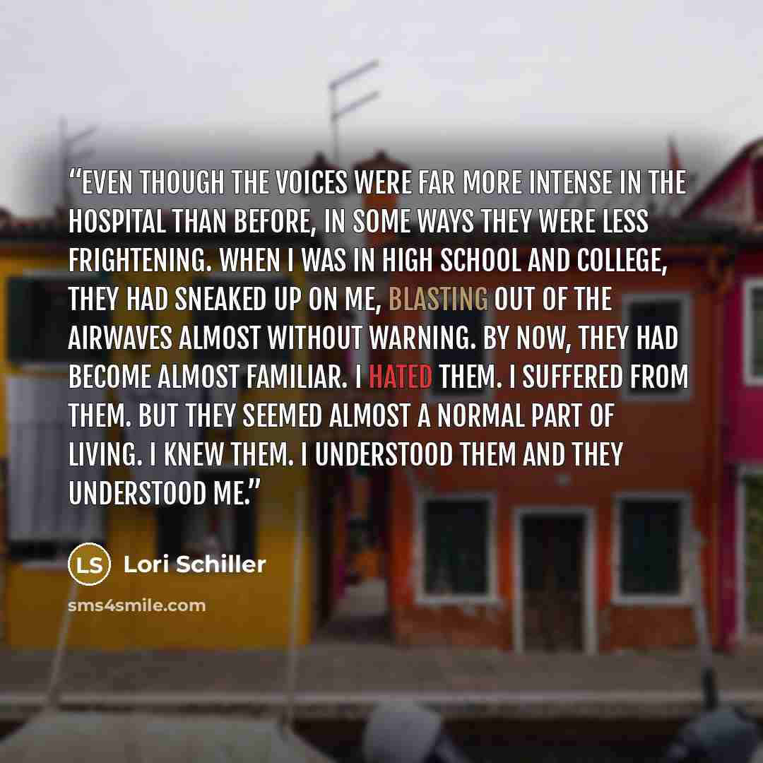 “Even though the Voices were far more intense in the hospital than before, in some ways they were less frightening. When I was in high school and college, they had sneaked up on me, blasting out of the airwaves almost without warning. By now, they had become almost familiar. I hated them. I…” quote by Lori Schiller