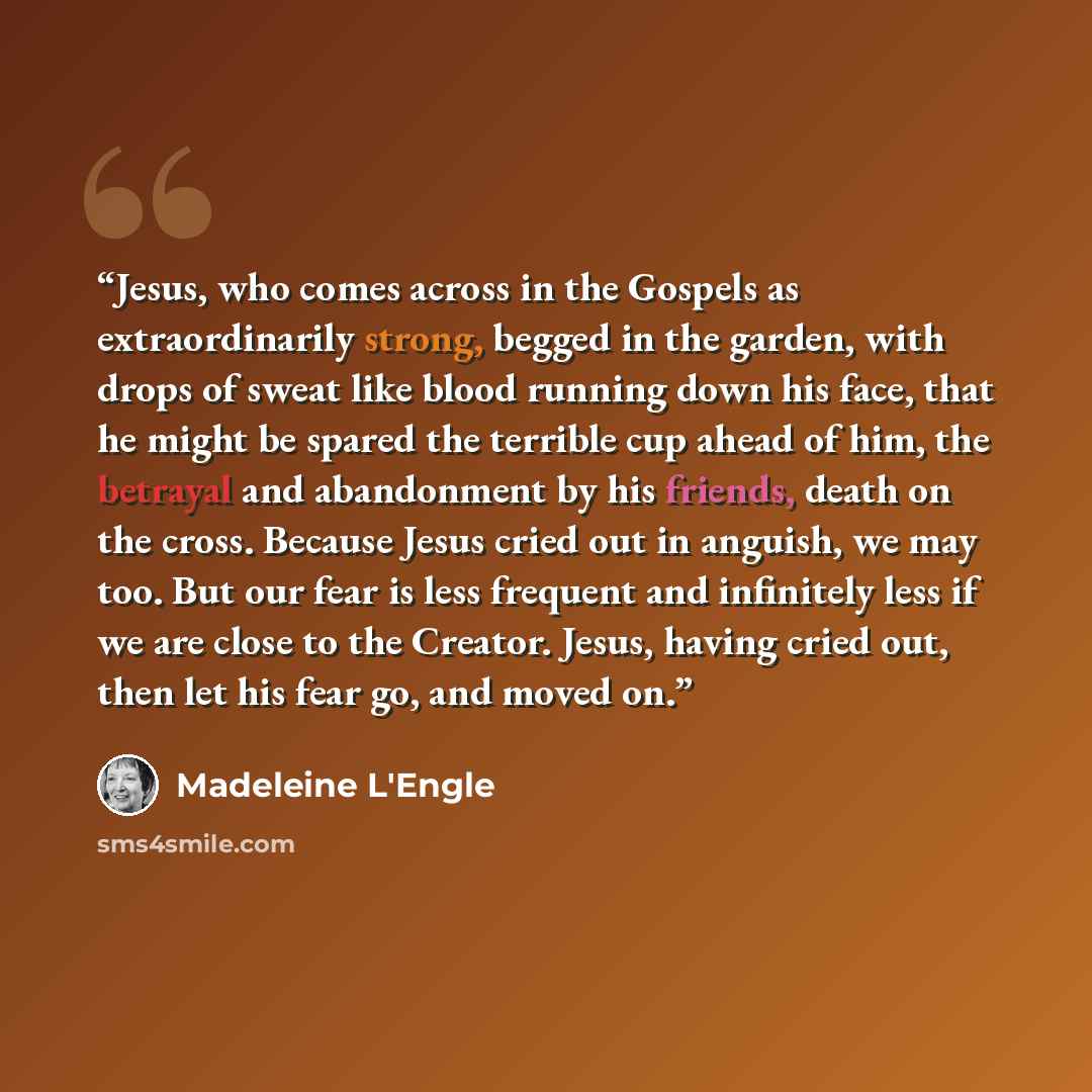 “Jesus, who comes across in the Gospels as extraordinarily strong, begged in the garden, with drops of sweat like blood running down his face, that he might be spared the terrible cup ahead of him, the betrayal and abandonment by his friends, death on the cross. Because Jesus cried out in anguish…” quote by Madeleine L'Engle