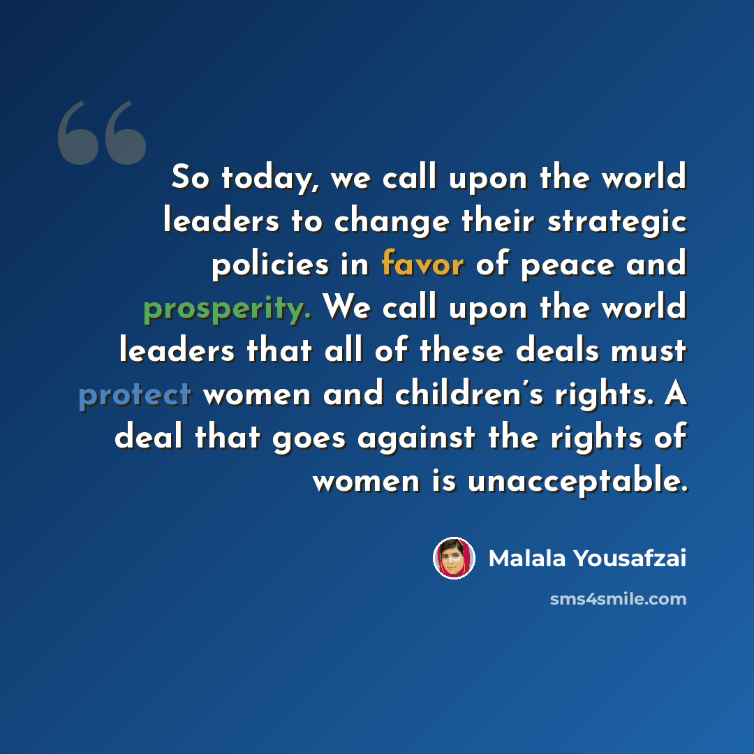 “So today, we call upon the world leaders to change their strategic policies in favor of peace and prosperity. We call upon the world leaders that all of these deals must protect women and children’s rights. A deal that goes against the rights of women is unacceptable.” quote by Malala Yousafzai