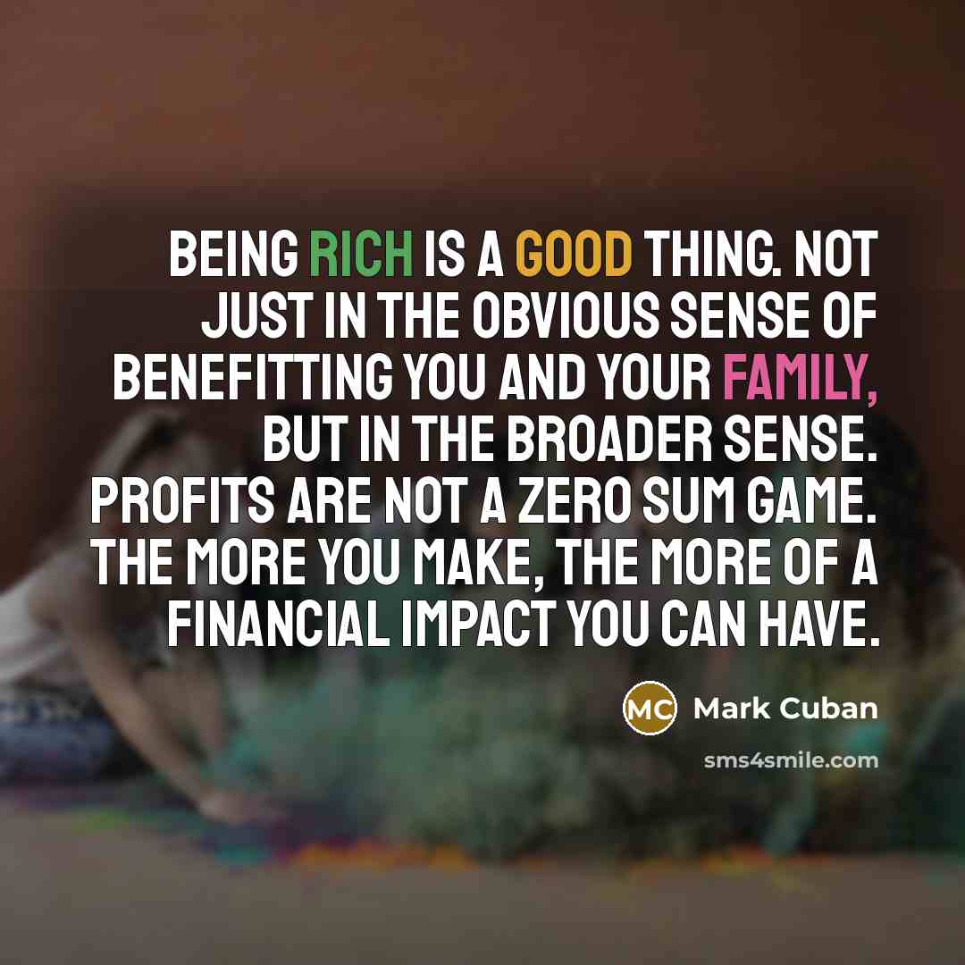 “Being rich is a good thing. Not just in the obvious sense of benefitting you and your family, but in the broader sense. Profits are not a zero sum game. The more you make, the more of a financial impact you can have.” quote by Mark Cuban