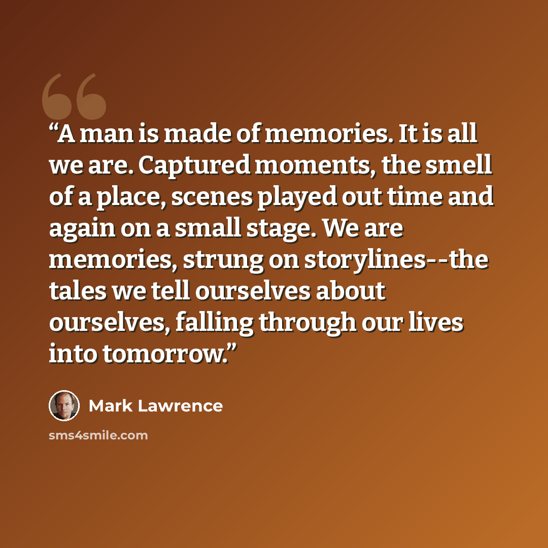 “A man is made of memories. It is all we are. Captured moments, the smell of a place, scenes played out time and again on a small stage. We are memories, strung on storylines--the tales we tell ourselves about ourselves, falling through our lives into tomorrow.” quote by Mark Lawrence