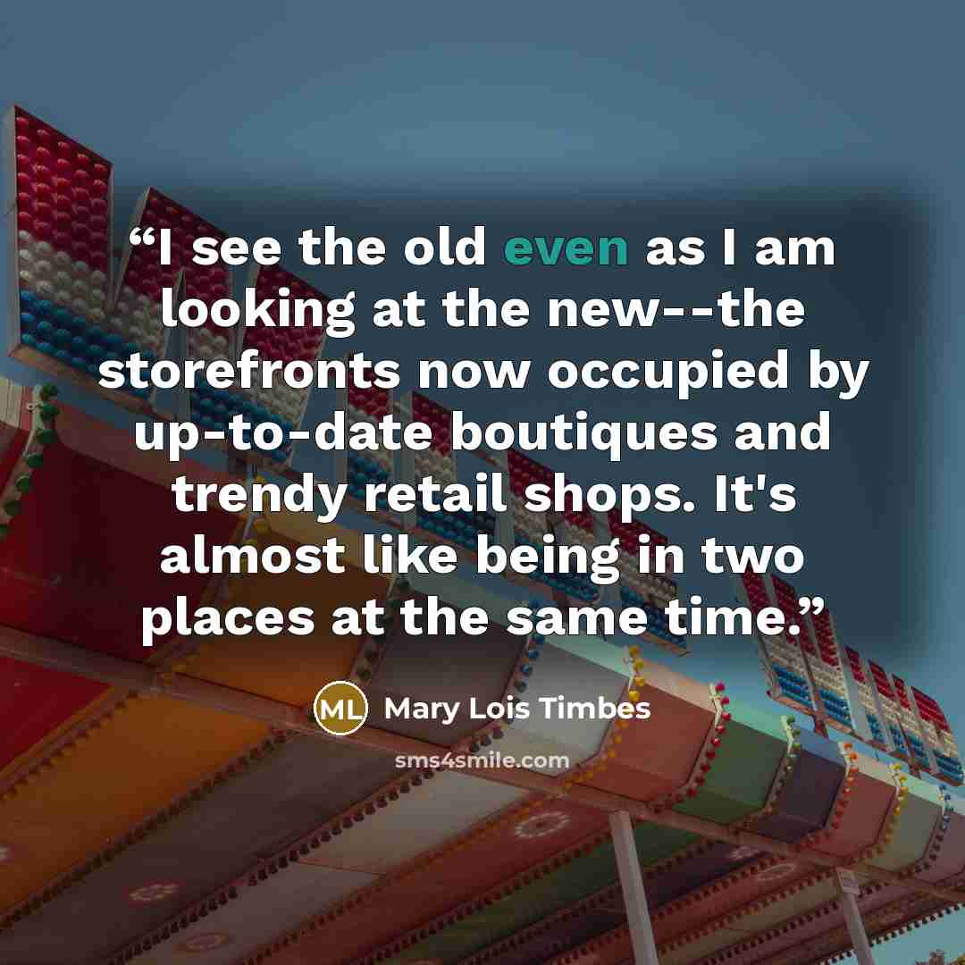 “I see the old even as I am looking at the new--the storefronts now occupied by up-to-date boutiques and trendy retail shops. It's almost like being in two places at the same time.” quote by Mary Lois Timbes