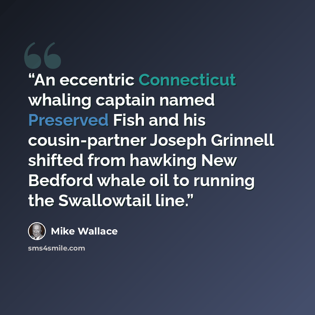 “An eccentric Connecticut whaling captain named Preserved Fish and his cousin-partner Joseph Grinnell shifted from hawking New Bedford whale oil to running the Swallowtail line.” quote by Mike Wallace