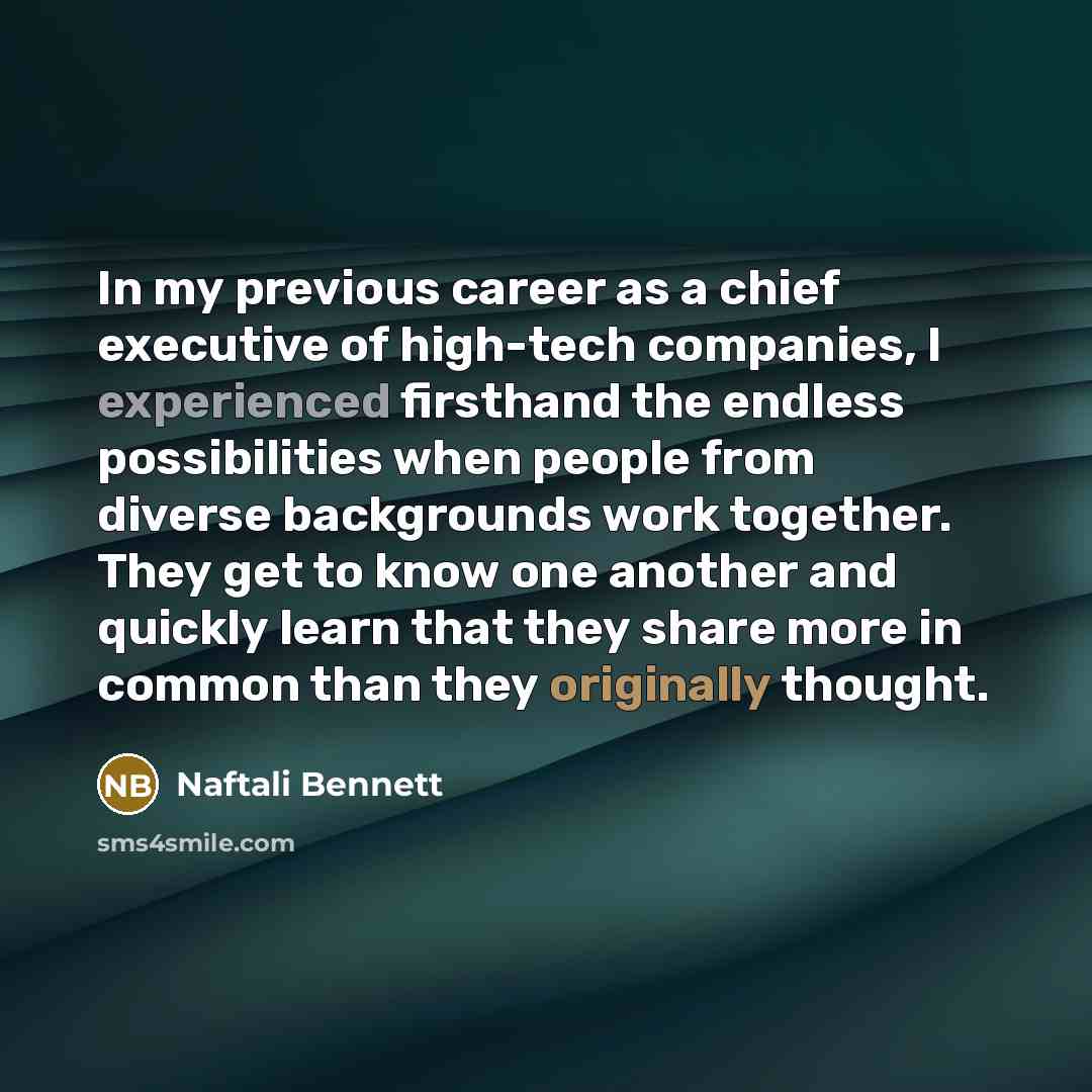 “In my previous career as a chief executive of high-tech companies, I experienced firsthand the endless possibilities when people from diverse backgrounds work together. They get to know one another and quickly learn that they share more in common than they originally thought.” quote by Naftali Bennett