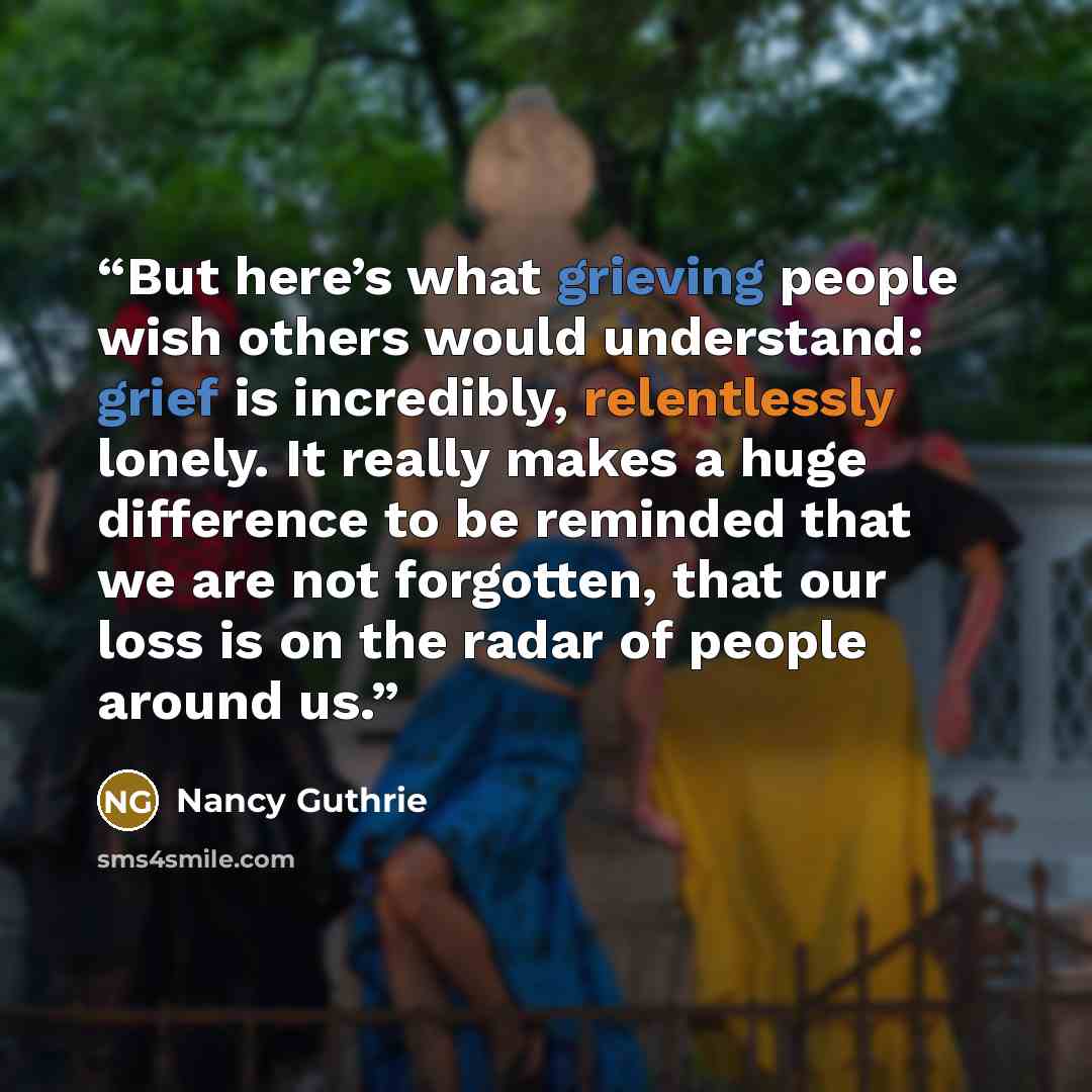 “But here’s what grieving people wish others would understand: grief is incredibly, relentlessly lonely. It really makes a huge difference to be reminded that we are not forgotten, that our loss is on the radar of people around us.” quote by Nancy Guthrie