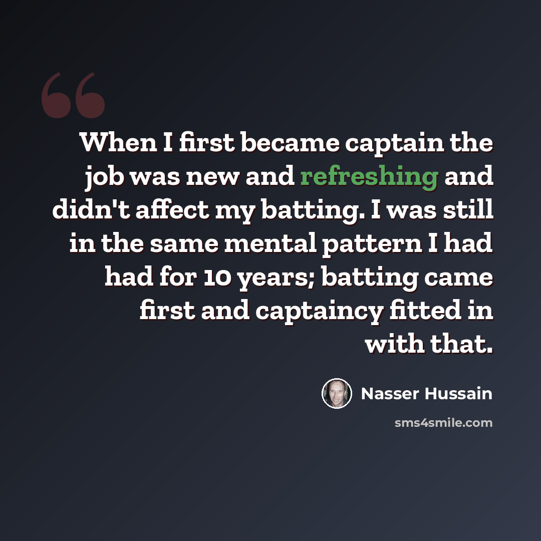 “When I first became captain the job was new and refreshing and didn't affect my batting. I was still in the same mental pattern I had had for 10 years; batting came first and captaincy fitted in with that.” quote by Nasser Hussain