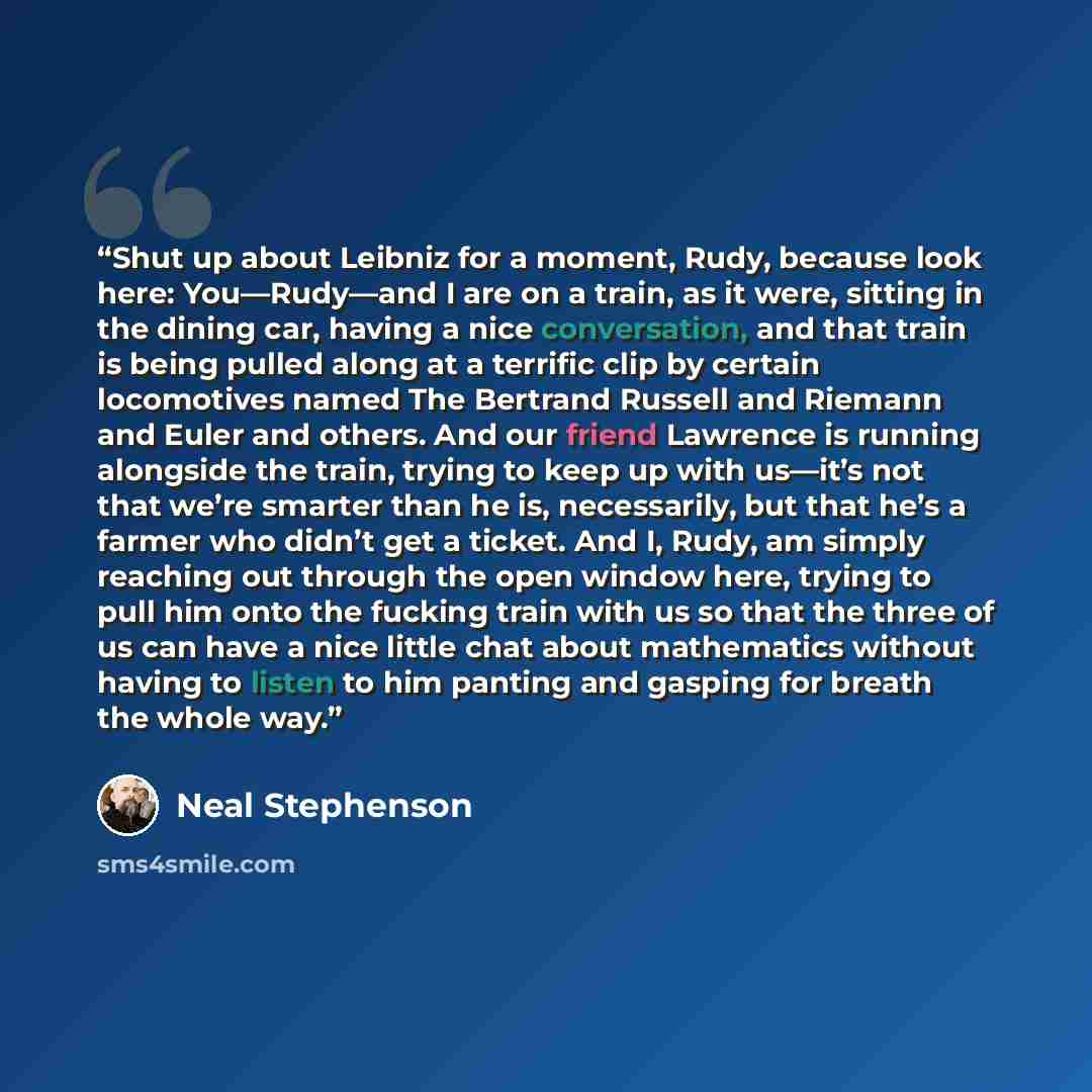 “Shut up about Leibniz for a moment, Rudy, because look here: You—Rudy—and I are on a train, as it were, sitting in the dining car, having a nice conversation, and that train is being pulled along at a terrific clip by certain locomotives named The Bertrand Russell and Riemann and Euler and others…” quote by Neal Stephenson