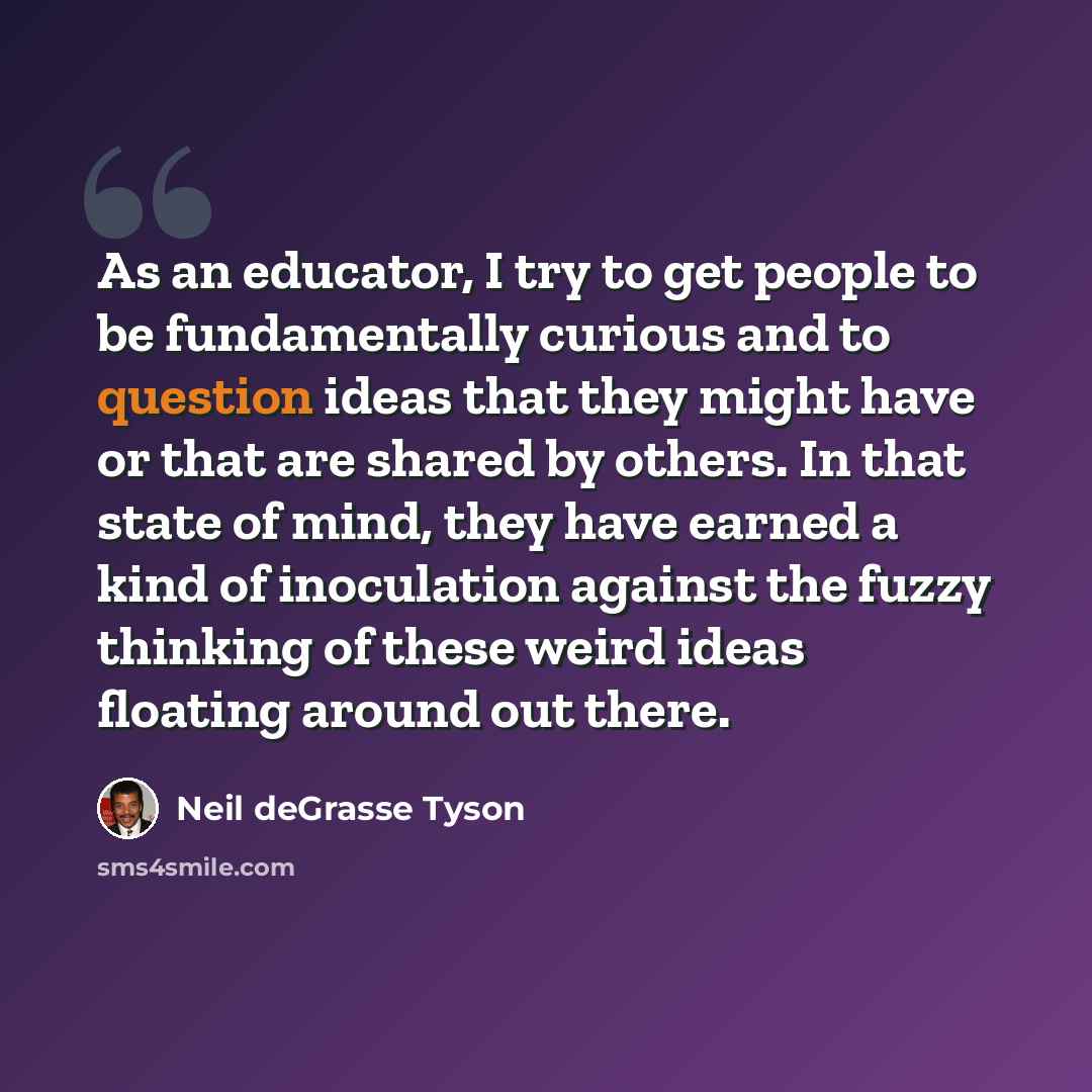 “As an educator, I try to get people to be fundamentally curious and to question ideas that they might have or that are shared by others. In that state of mind, they have earned a kind of inoculation against the fuzzy thinking of these weird ideas floating around out there.” quote by Neil deGrasse Tyson