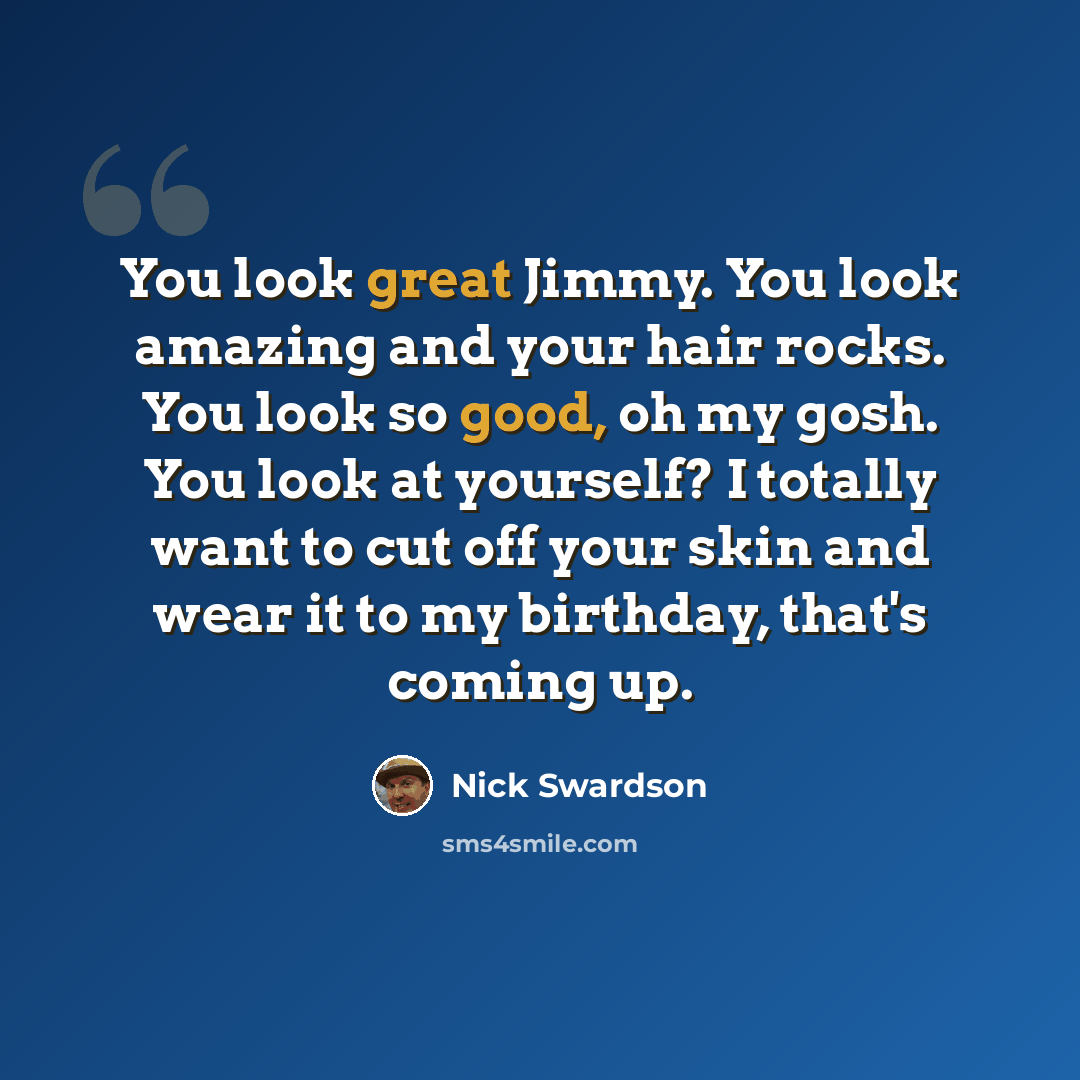 “You look great Jimmy. You look amazing and your hair rocks. You look so good, oh my gosh. You look at yourself? I totally want to cut off your skin and wear it to my birthday, that's coming up.” quote by Nick Swardson