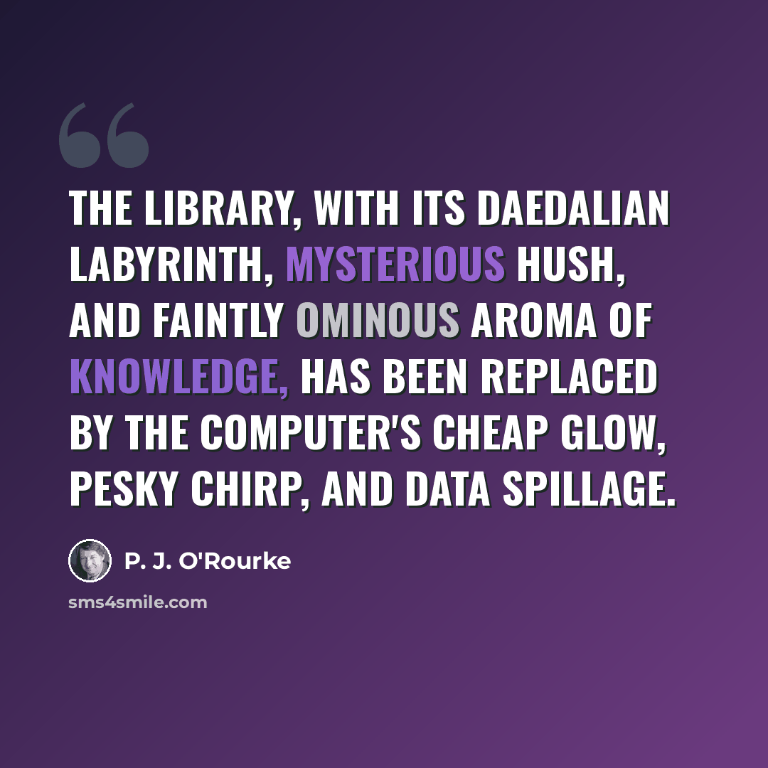 “The library, with its Daedalian labyrinth, mysterious hush, and faintly ominous aroma of knowledge, has been replaced by the computer's cheap glow, pesky chirp, and data spillage.” quote by P. J. O'Rourke
