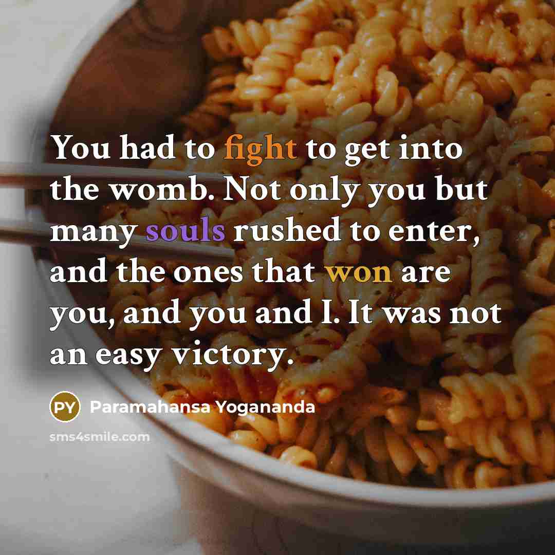 “You had to fight to get into the womb. Not only you but many souls rushed to enter, and the ones that won are you, and you and I. It was not an easy victory.” quote by Paramahansa Yogananda