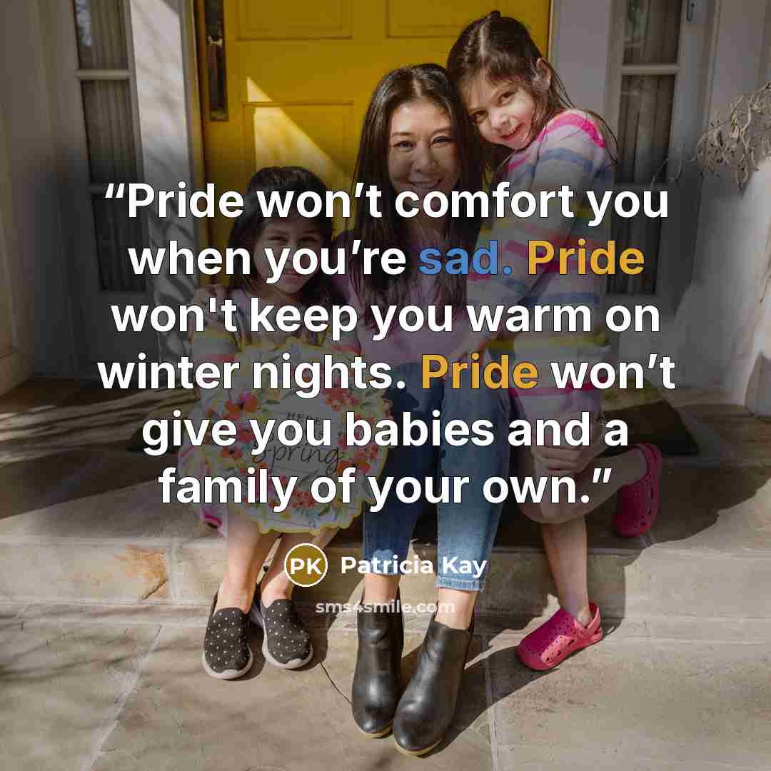 “Pride won’t comfort you when you’re sad. Pride won't keep you warm on winter nights. Pride won’t give you babies and a family of your own.” quote by Patricia Kay