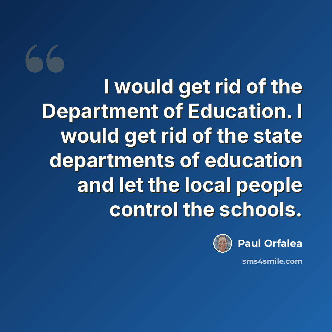 “I would get rid of the Department of Education. I would get rid of the state departments of education and let the local people control the schools.” quote by Paul Orfalea