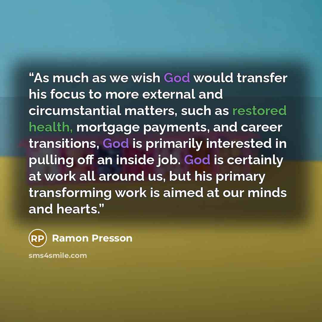 “As much as we wish God would transfer his focus to more external and circumstantial matters, such as restored health, mortgage payments, and career transitions, God is primarily interested in pulling off an inside job. God is certainly at work all around us, but his primary transforming work is…” quote by Ramon Presson