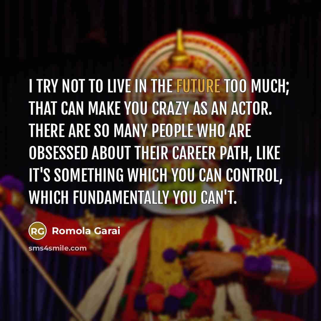 “I try not to live in the future too much; that can make you crazy as an actor. There are so many people who are obsessed about their career path, like it's something which you can control, which fundamentally you can't.” quote by Romola Garai