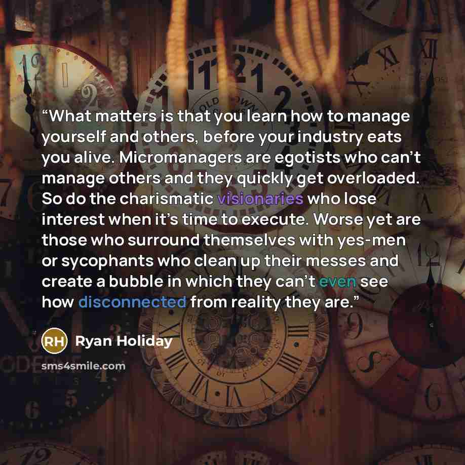 “What matters is that you learn how to manage yourself and others, before your industry eats you alive. Micromanagers are egotists who can’t manage others and they quickly get overloaded. So do the charismatic visionaries who lose interest when it’s time to execute. Worse yet are those who surround…” quote by Ryan Holiday