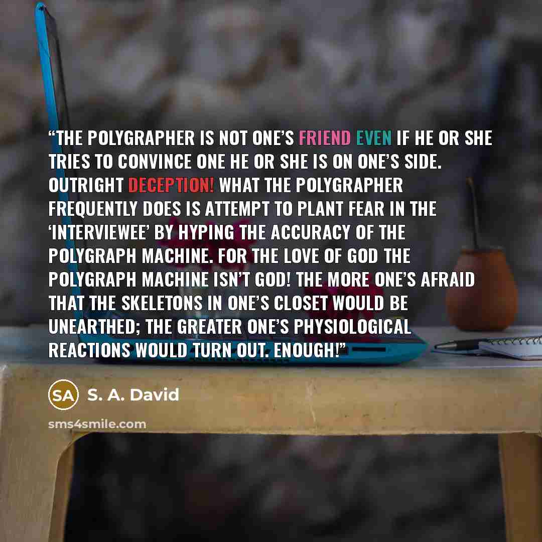 “The polygrapher is not one’s friend even if he or she tries to convince one he or she is on one’s side. Outright deception! What the polygrapher frequently does is attempt to plant fear in the ‘interviewee’ by hyping the accuracy of the polygraph machine. For the love of God the polygraph machine…” quote by S. A. David
