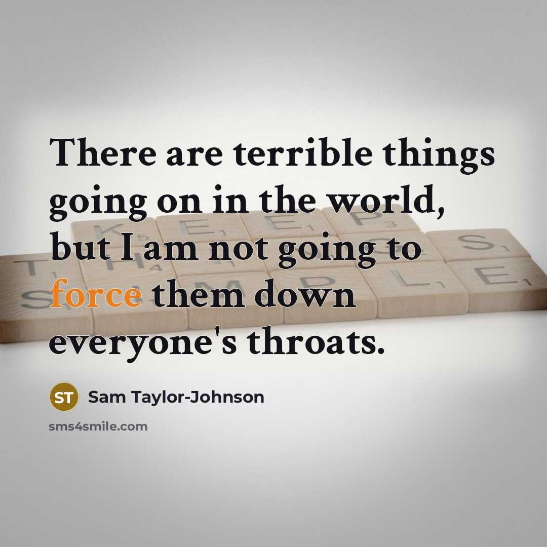 “There are terrible things going on in the world, but I am not going to force them down everyone's throats.” quote by Sam Taylor-Johnson