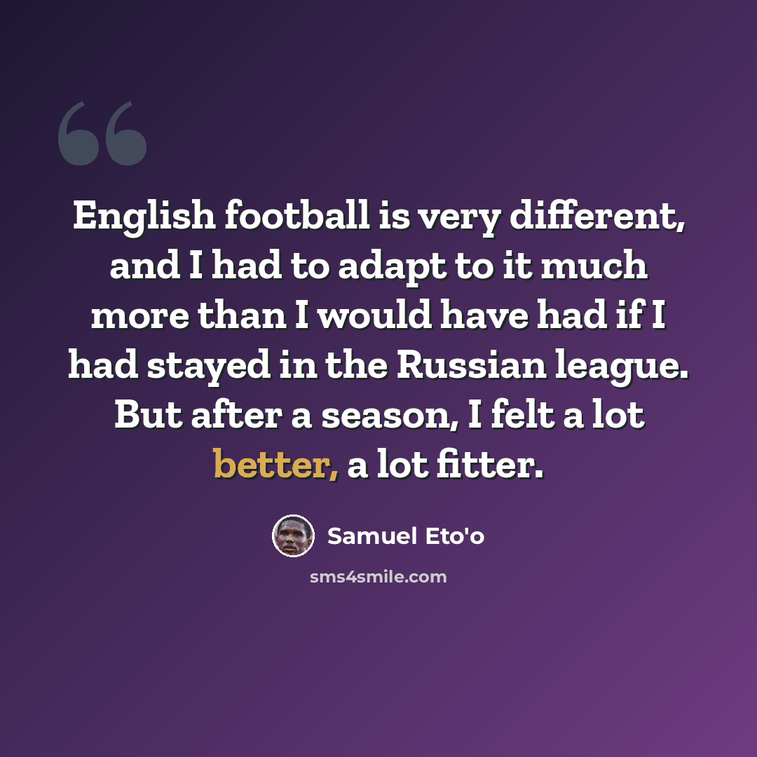 “English football is very different, and I had to adapt to it much more than I would have had if I had stayed in the Russian league. But after a season, I felt a lot better, a lot fitter.” quote by Samuel Eto'o