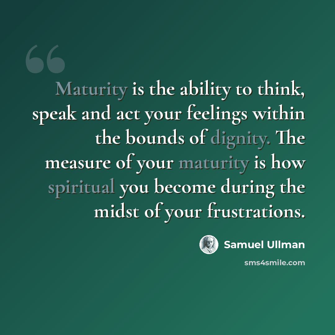 “Maturity is the ability to think, speak and act your feelings within the bounds of dignity. The measure of your maturity is how spiritual you become during the midst of your frustrations.” quote by Samuel Ullman