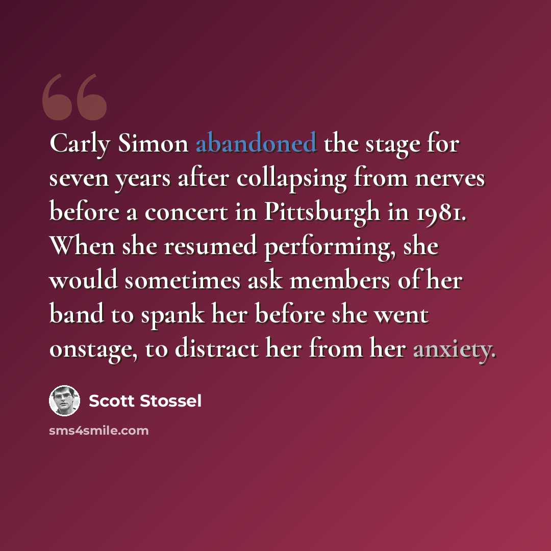 “Carly Simon abandoned the stage for seven years after collapsing from nerves before a concert in Pittsburgh in 1981. When she resumed performing, she would sometimes ask members of her band to spank her before she went onstage, to distract her from her anxiety.” quote by Scott Stossel