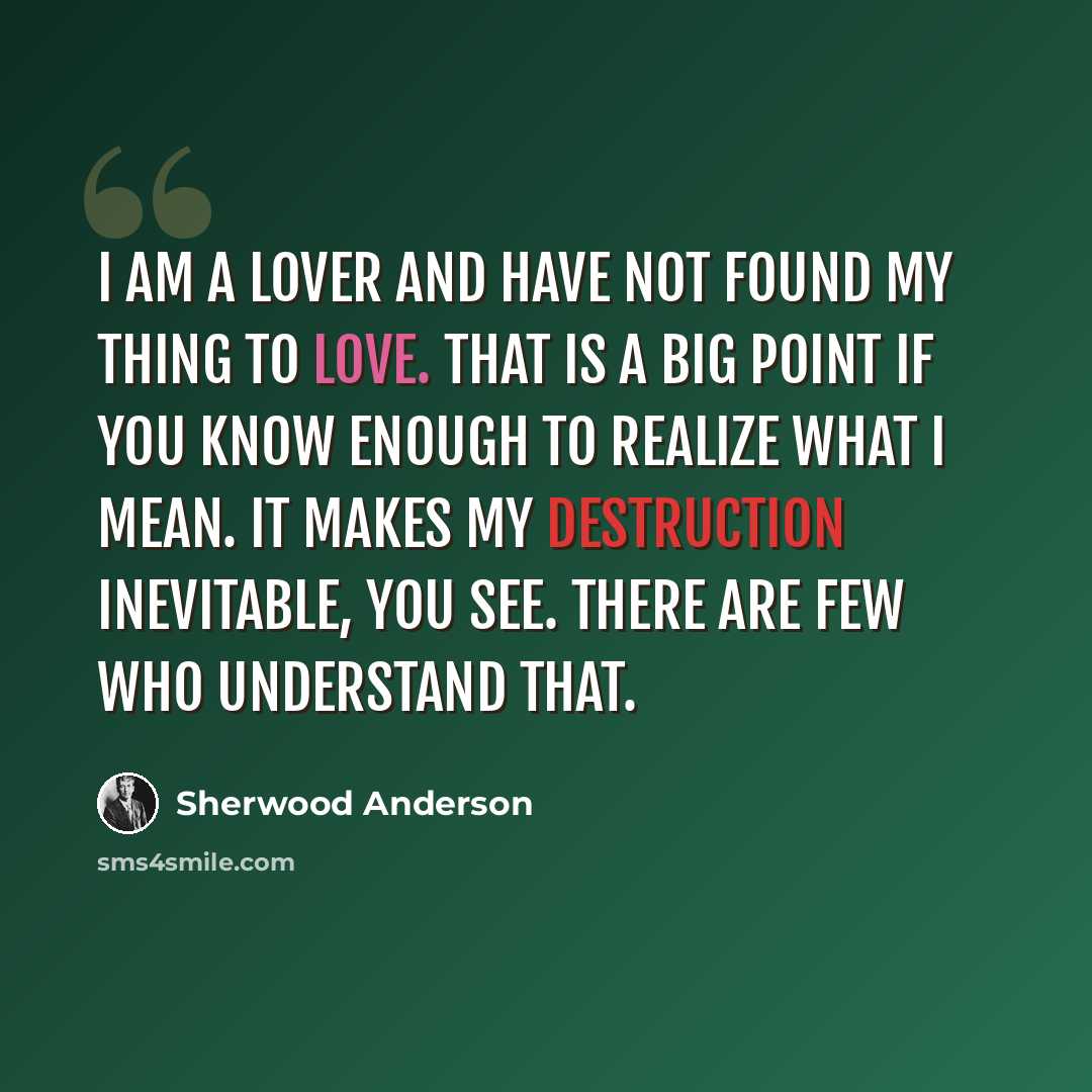 “I am a lover and have not found my thing to love. That is a big point if you know enough to realize what I mean. It makes my destruction inevitable, you see. There are few who understand that.” quote by Sherwood Anderson
