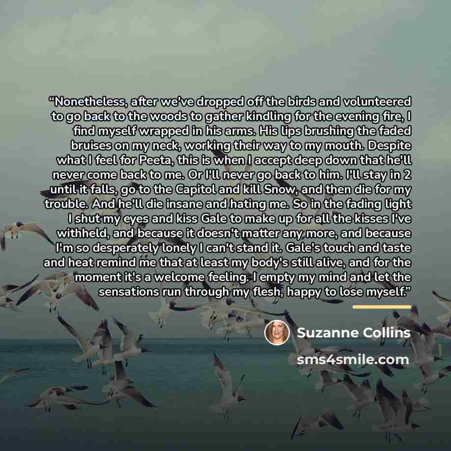 “Nonetheless, after we've dropped off the birds and volunteered to go back to the woods to gather kindling for the evening fire, I find myself wrapped in his arms. His lips brushing the faded bruises on my neck, working their way to my mouth. Despite what I feel for Peeta, this is when I accept…” quote by Suzanne Collins