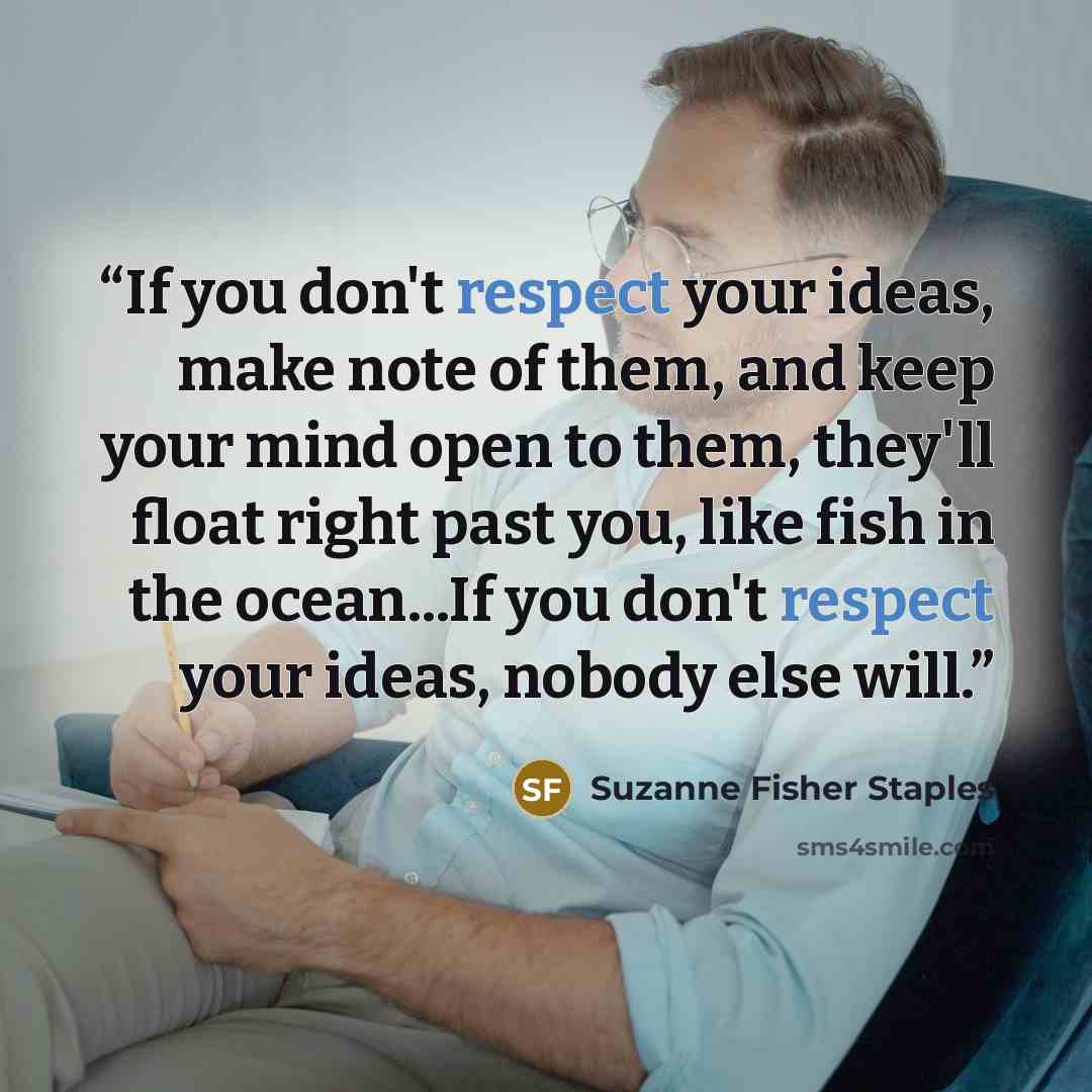 “If you don't respect your ideas, make note of them, and keep your mind open to them, they'll float right past you, like fish in the ocean...If you don't respect your ideas, nobody else will.” quote by Suzanne Fisher Staples