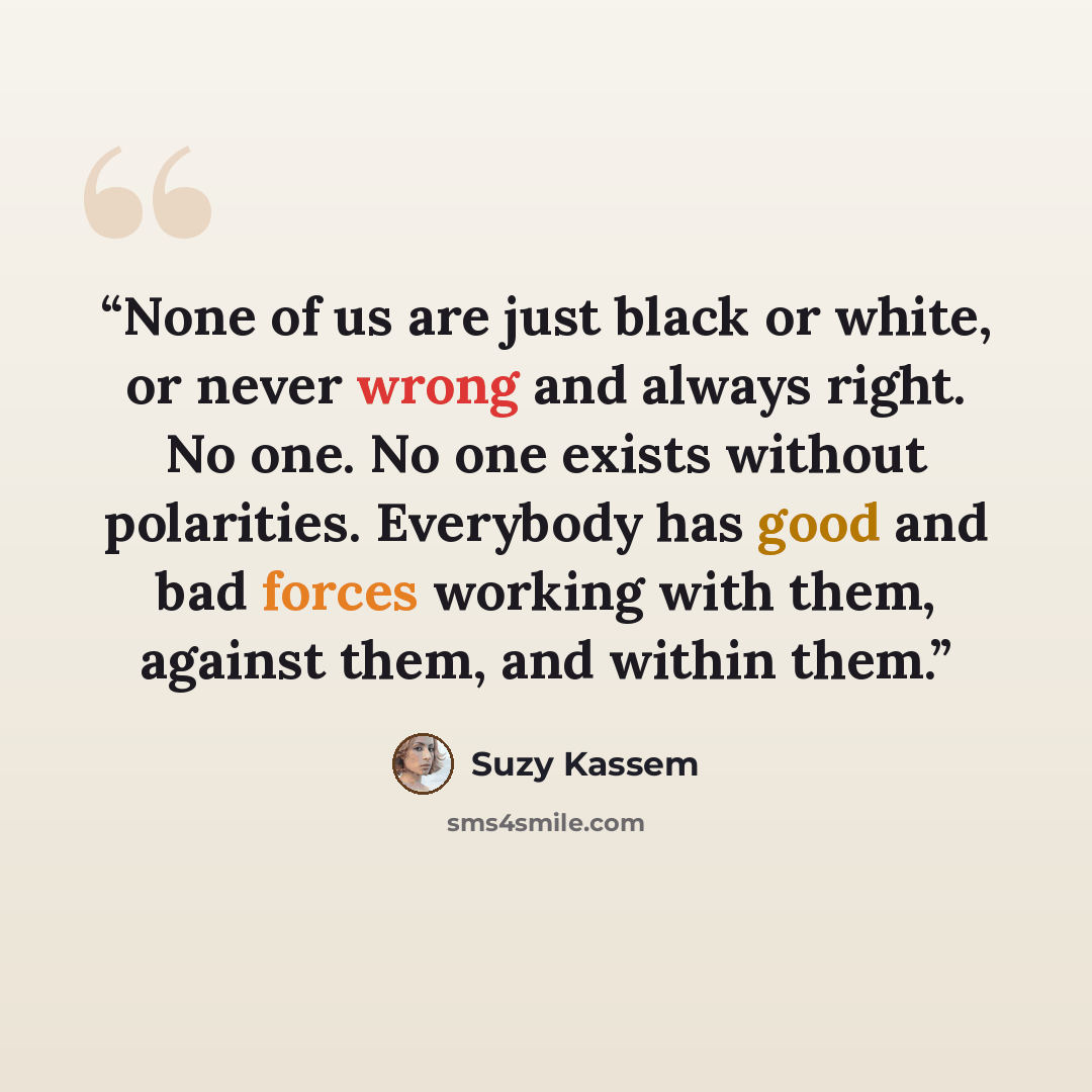 “None of us are just black or white, or never wrong and always right. No one. No one exists without polarities. Everybody has good and bad forces working with them, against them, and within them.” quote by Suzy Kassem