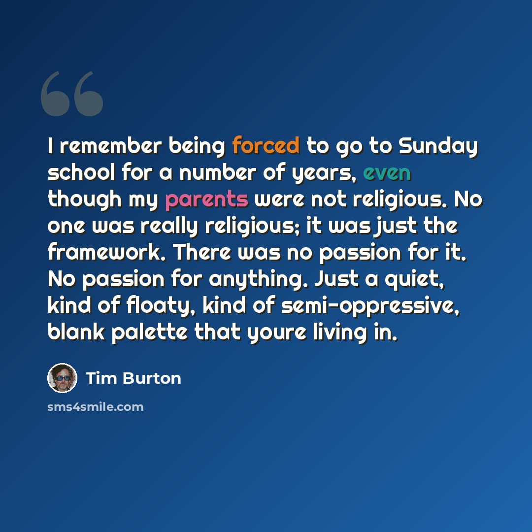 “I remember being forced to go to Sunday school for a number of years, even though my parents were not religious. No one was really religious; it was just the framework. There was no passion for it. No passion for anything. Just a quiet, kind of floaty, kind of semi-oppressive, blank palette that…” quote by Tim Burton