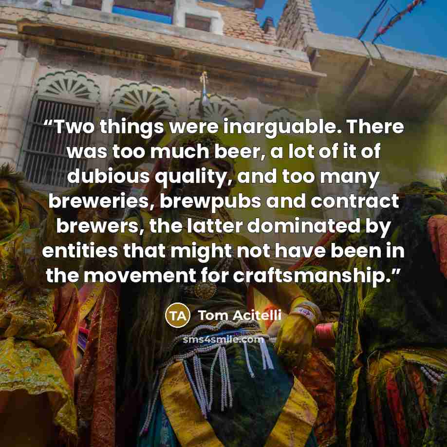 “Two things were inarguable. There was too much beer, a lot of it of dubious quality, and too many breweries, brewpubs and contract brewers, the latter dominated by entities that might not have been in the movement for craftsmanship.” quote by Tom Acitelli