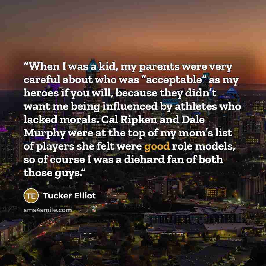 “When I was a kid, my parents were very careful about who was “acceptable” as my heroes if you will, because they didn’t want me being influenced by athletes who lacked morals. Cal Ripken and Dale Murphy were at the top of my mom’s list of players she felt were good role models, so of course I was…” quote by Tucker Elliot