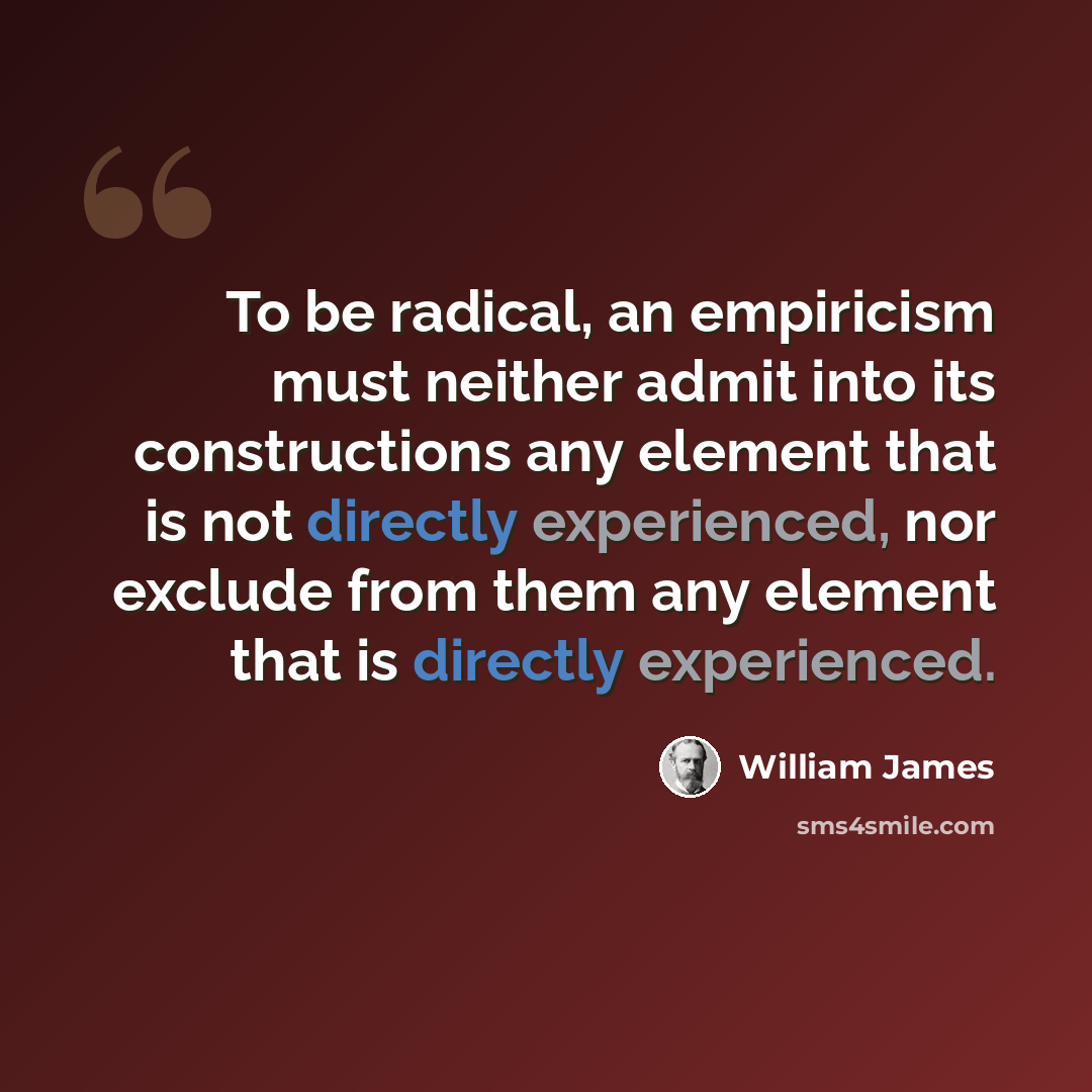 “To be radical, an empiricism must neither admit into its constructions any element that is not directly experienced, nor exclude from them any element that is directly experienced.” quote by William James