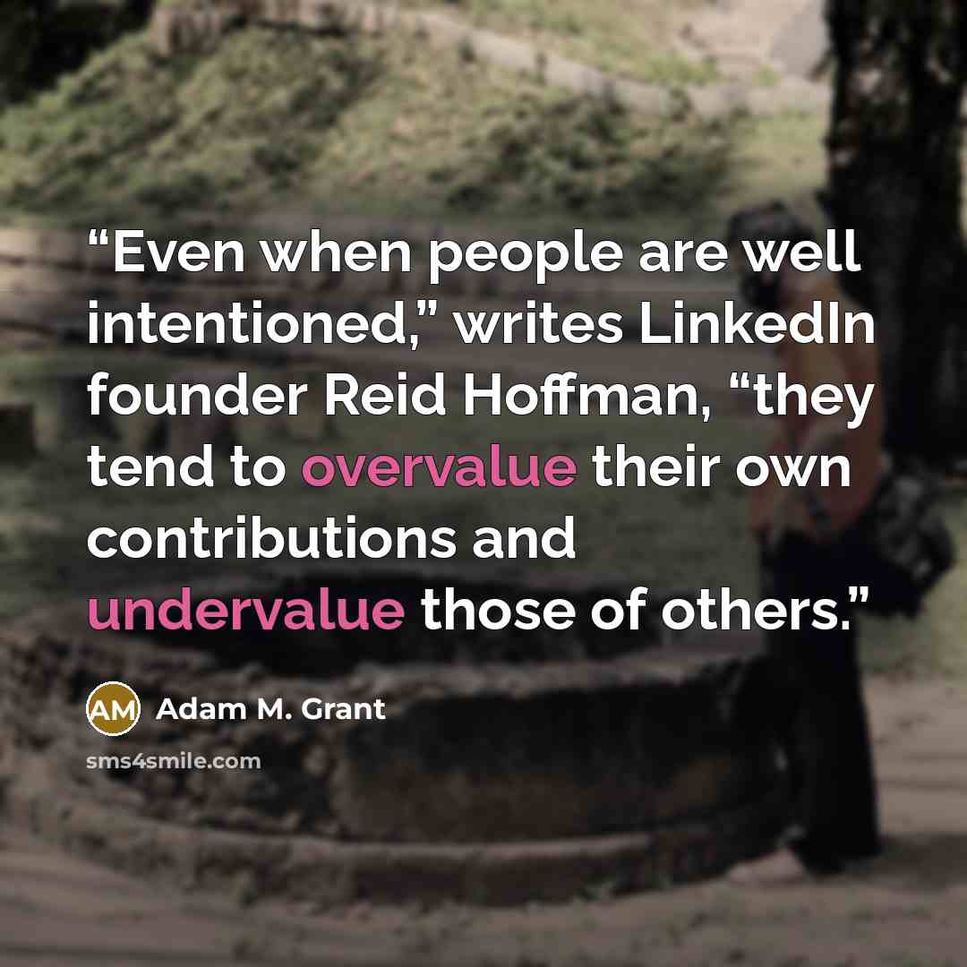 “Even when people are well intentioned,” writes LinkedIn founder Reid Hoffman, “they tend to overvalue their own contributions and undervalue those of others.” quote by Adam M. Grant